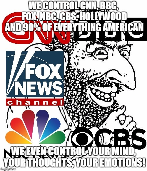 WE CONTROL CNN, BBC, FOX, NBC, CBS, HOLLYWOOD AND 90% OF EVERYTHING AMERICAN; WE EVEN CONTROL YOUR MIND, YOUR THOUGHTS, YOUR EMOTIONS! | image tagged in jewish media,jew,jews,america,cnn,fox news | made w/ Imgflip meme maker