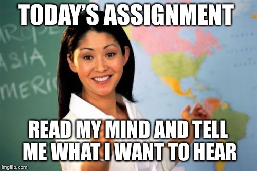 Unhelpful High School Teacher Meme | TODAY’S ASSIGNMENT READ MY MIND AND TELL ME WHAT I WANT TO HEAR | image tagged in memes,unhelpful high school teacher | made w/ Imgflip meme maker