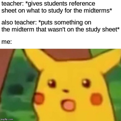 It's that time of year again... | teacher: *gives students reference sheet on what to study for the midterms*; also teacher: *puts something on the midterm that wasn't on the study sheet*; me: | image tagged in memes,surprised pikachu | made w/ Imgflip meme maker