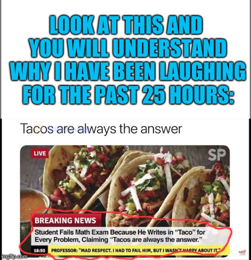 Tacos Are Always The Awnser | LOOK AT THIS AND YOU WILL UNDERSTAND WHY I HAVE BEEN LAUGHING FOR THE PAST 25 HOURS: | image tagged in memes,funny,tacos are the answer,exams | made w/ Imgflip meme maker