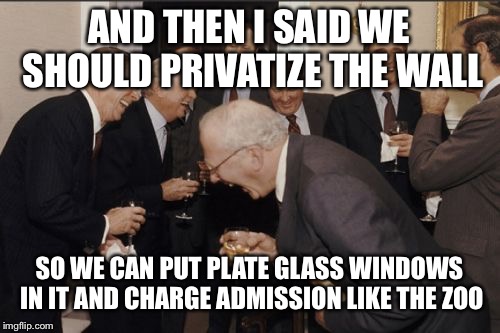 Laughing Men In Suits | AND THEN I SAID WE SHOULD PRIVATIZE THE WALL; SO WE CAN PUT PLATE GLASS WINDOWS IN IT AND CHARGE ADMISSION LIKE THE ZOO | image tagged in memes,laughing men in suits | made w/ Imgflip meme maker