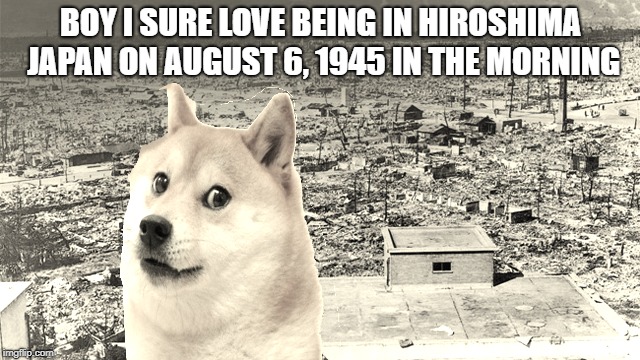 Existent DOGE version meme |  BOY I SURE LOVE BEING IN HIROSHIMA JAPAN ON AUGUST 6, 1945 IN THE MORNING | image tagged in doge,dog | made w/ Imgflip meme maker