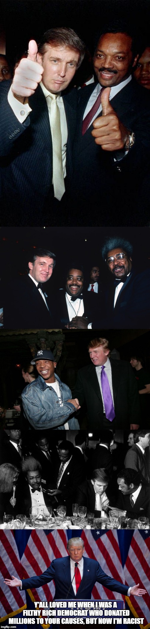Remember when Donald Trump was a democrat and he was praised by black leaders for his support of diversity? | Y'ALL LOVED ME WHEN I WAS A FILTHY RICH DEMOCRAT WHO DONATED MILLIONS TO YOUR CAUSES, BUT NOW I'M RACIST | image tagged in donald trump,jesse jackson,al sharpton,don king,black leaders,racist | made w/ Imgflip meme maker
