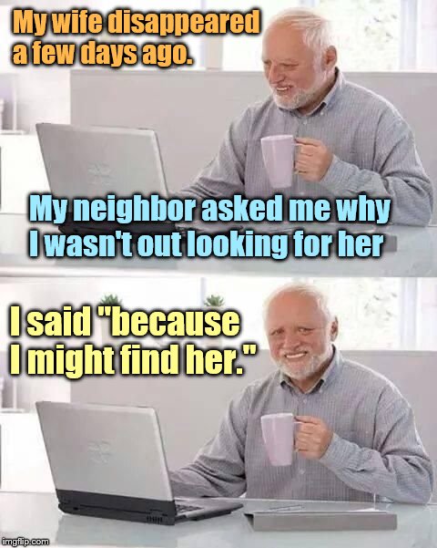 hide the pain harold | My wife disappeared a few days ago. My neighbor asked me why I wasn't out looking for her; I said "because I might find her." | image tagged in hide the pain harold | made w/ Imgflip meme maker