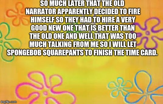 Spongebob time card background  | SO MUCH LATER THAT THE OLD NARRATOR APPARENTLY DECIDED TO FIRE HIMSELF SO THEY HAD TO HIRE A VERY GOOD NEW ONE THAT IS BETTER THAN THE OLD ONE AND WELL THAT WAS TOO MUCH TALKING FROM ME SO I WILL LET SPONGEBOB SQUAREPANTS TO FINISH THE TIME CARD. | image tagged in spongebob time card background | made w/ Imgflip meme maker