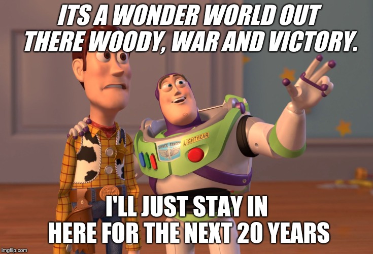 X, X Everywhere | ITS A WONDER WORLD OUT THERE WOODY, WAR AND VICTORY. I'LL JUST STAY IN HERE FOR THE NEXT 20 YEARS | image tagged in memes,x x everywhere | made w/ Imgflip meme maker