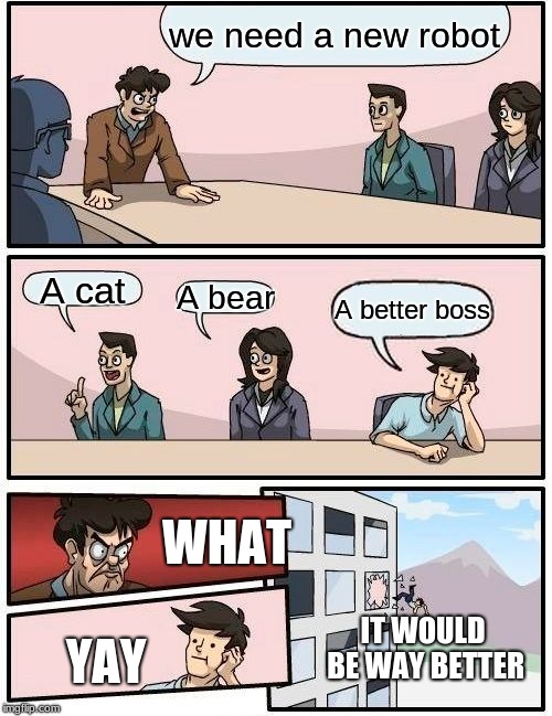 Boardroom Meeting Suggestion | we need a new robot; A cat; A bear; A better boss; WHAT; IT WOULD BE WAY BETTER; YAY | image tagged in memes,boardroom meeting suggestion | made w/ Imgflip meme maker
