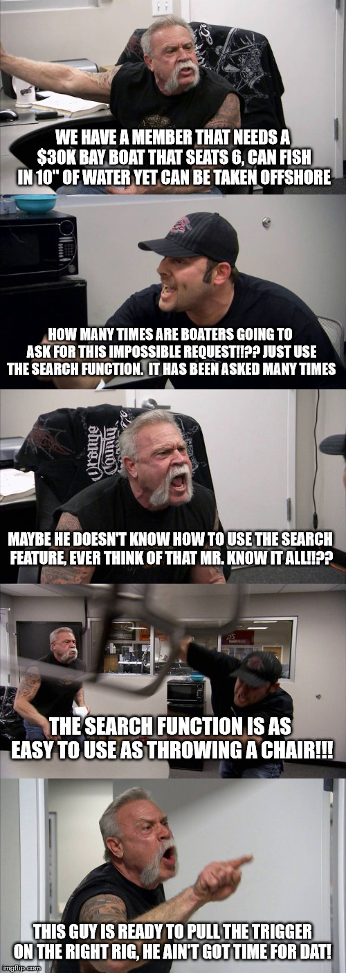 American Chopper Argument | WE HAVE A MEMBER THAT NEEDS A $30K BAY BOAT THAT SEATS 6, CAN FISH IN 10" OF WATER YET CAN BE TAKEN OFFSHORE; HOW MANY TIMES ARE BOATERS GOING TO ASK FOR THIS IMPOSSIBLE REQUEST!!?? JUST USE THE SEARCH FUNCTION.  IT HAS BEEN ASKED MANY TIMES; MAYBE HE DOESN'T KNOW HOW TO USE THE SEARCH FEATURE, EVER THINK OF THAT MR. KNOW IT ALL!!?? THE SEARCH FUNCTION IS AS EASY TO USE AS THROWING A CHAIR!!! THIS GUY IS READY TO PULL THE TRIGGER ON THE RIGHT RIG, HE AIN'T GOT TIME FOR DAT! | image tagged in memes,american chopper argument | made w/ Imgflip meme maker