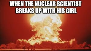 Nuclear Anger | WHEN THE NUCLEAR SCIENTIST BREAKS UP WITH HIS GIRL | image tagged in nuclear,anger,scientist,nuclear scientist,girlfriend,break up | made w/ Imgflip meme maker
