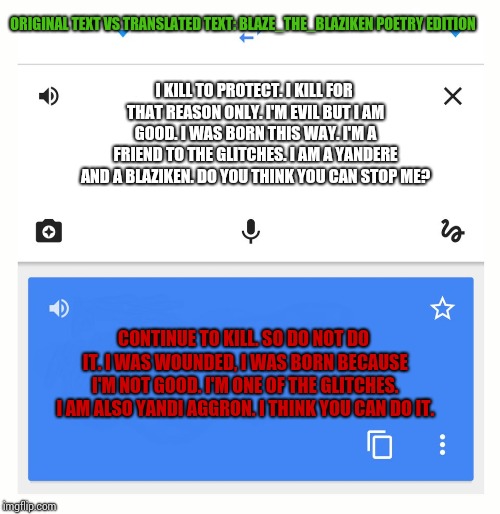 Excuse Google Translate, but what the hell? | ORIGINAL TEXT VS TRANSLATED TEXT: BLAZE_THE_BLAZIKEN POETRY EDITION; I KILL TO PROTECT. I KILL FOR THAT REASON ONLY. I'M EVIL BUT I AM GOOD. I WAS BORN THIS WAY. I'M A FRIEND TO THE GLITCHES. I AM A YANDERE AND A BLAZIKEN. DO YOU THINK YOU CAN STOP ME? CONTINUE TO KILL. SO DO NOT DO IT. I WAS WOUNDED, I WAS BORN BECAUSE I'M NOT GOOD. I'M ONE OF THE GLITCHES. I AM ALSO YANDI AGGRON. I THINK YOU CAN DO IT. | image tagged in google translate | made w/ Imgflip meme maker