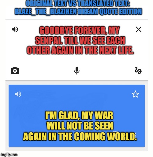 Wait..... whaaaaaat? | ORIGINAL TEXT VS TRANSLATED TEXT: BLAZE_THE_BLAZIKEN DREAM QUOTE EDITION; GOODBYE FOREVER, MY SENPAI. TILL WE SEE EACH OTHER AGAIN IN THE NEXT LIFE. I'M GLAD, MY WAR WILL NOT BE SEEN AGAIN IN THE COMING WORLD. | image tagged in google translate | made w/ Imgflip meme maker