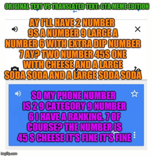 Got inspired by a comment that belongs to RODRIGOGOMEZ | ORIGINAL TEXT VS TRANSLATED TEXT: GTA MEME EDITION; AY
I'LL HAVE 2 NUMBER 9S
A NUMBER 9 LARGE
A NUMBER 6 WITH EXTRA DIP
NUMBER 7
AY?
TWO NUMBER 45S
ONE WITH CHEESE
AND A LARGE SODA SODA
AND A LARGE SODA SODA; SO MY PHONE NUMBER IS 2 9 CATEGORY 9 NUMBER 6 I HAVE A RANKING. 7 OF COURSE? THE NUMBER IS 45 S CHEESE IT'S FINE IT'S FINE | image tagged in google translate | made w/ Imgflip meme maker