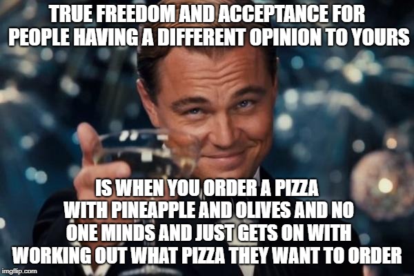 Leonardo Dicaprio Cheers Meme | TRUE FREEDOM AND ACCEPTANCE FOR PEOPLE HAVING A DIFFERENT OPINION TO YOURS; IS WHEN YOU ORDER A PIZZA WITH PINEAPPLE AND OLIVES AND NO ONE MINDS AND JUST GETS ON WITH WORKING OUT WHAT PIZZA THEY WANT TO ORDER | image tagged in memes,leonardo dicaprio cheers | made w/ Imgflip meme maker