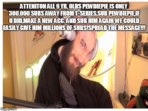 Important message,read! | ATTENITON ALL 9 YR. OLDS PEWDIEPIE IS ONLY 300.000 SUBS AWAY FROM T-SERIES,SUB PEWDIEPIE,IF U DID,MAKE A NEW ACC. AND SUB HIM AGAIN WE COULD EASILY GIVE HIM MILLIONS OF SUBS!SPREAD THE MESSAGE!!! | image tagged in important | made w/ Imgflip meme maker