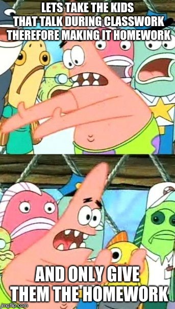 Put It Somewhere Else Patrick | LETS TAKE THE KIDS THAT TALK DURING CLASSWORK THEREFORE MAKING IT HOMEWORK; AND ONLY GIVE THEM THE HOMEWORK | image tagged in memes,put it somewhere else patrick | made w/ Imgflip meme maker