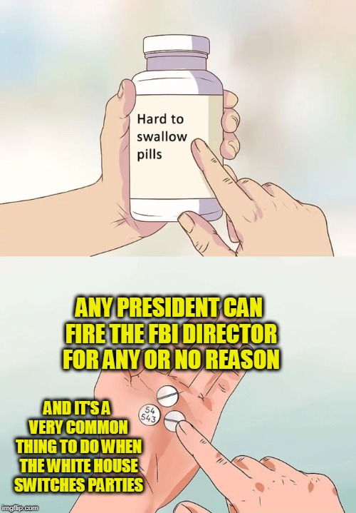 Hard To Swallow Pills Meme | ANY PRESIDENT CAN FIRE THE FBI DIRECTOR FOR ANY OR NO REASON; AND IT'S A VERY COMMON THING TO DO WHEN THE WHITE HOUSE SWITCHES PARTIES | image tagged in memes,hard to swallow pills | made w/ Imgflip meme maker