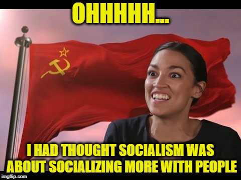 OHHHHH... I HAD THOUGHT SOCIALISM WAS ABOUT SOCIALIZING MORE WITH PEOPLE | image tagged in alexandria ocasio-cortez,socialism,communism,democratic party,democrats | made w/ Imgflip meme maker
