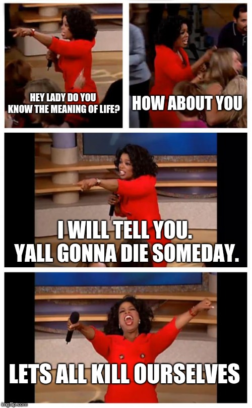 Oprah You Get A Car Everybody Gets A Car | HEY LADY DO YOU KNOW THE MEANING OF LIFE? HOW ABOUT YOU; I WILL TELL YOU. YALL GONNA DIE SOMEDAY. LETS ALL KILL OURSELVES | image tagged in memes,oprah you get a car everybody gets a car | made w/ Imgflip meme maker