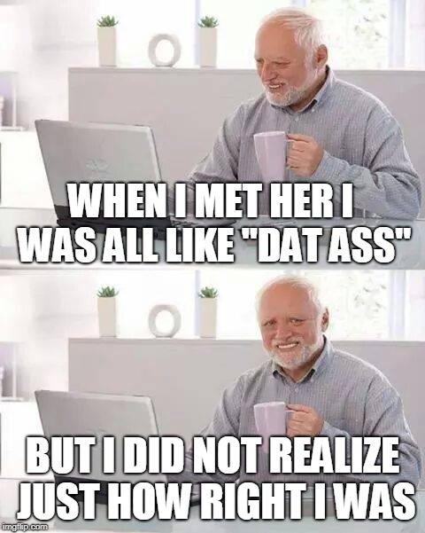 Hide the Pain Harold Meme | WHEN I MET HER I WAS ALL LIKE "DAT ASS" BUT I DID NOT REALIZE JUST HOW RIGHT I WAS | image tagged in memes,hide the pain harold | made w/ Imgflip meme maker