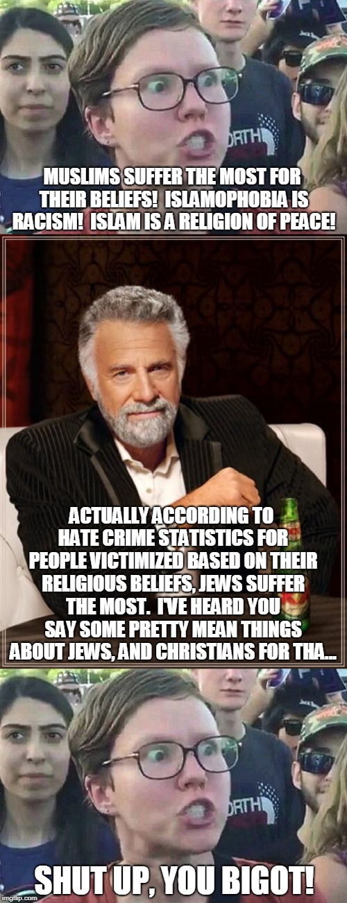 Don't play Oppression Olympics | MUSLIMS SUFFER THE MOST FOR THEIR BELIEFS!  ISLAMOPHOBIA IS RACISM!  ISLAM IS A RELIGION OF PEACE! ACTUALLY ACCORDING TO HATE CRIME STATISTICS FOR PEOPLE VICTIMIZED BASED ON THEIR RELIGIOUS BELIEFS, JEWS SUFFER THE MOST.  I'VE HEARD YOU SAY SOME PRETTY MEAN THINGS ABOUT JEWS, AND CHRISTIANS FOR THA... SHUT UP, YOU BIGOT! | image tagged in memes,the most interesting man in the world,triggered liberal,hate crime,double standards,left wing | made w/ Imgflip meme maker