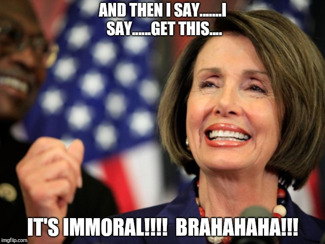 Pelosi - take it to the bank | AND THEN I SAY.......I SAY......GET THIS.... IT'S IMMORAL!!!!
 BRAHAHAHA!!! | image tagged in pelosi - take it to the bank | made w/ Imgflip meme maker