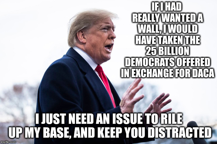 Well that ship has sailed! | IF I HAD REALLY WANTED A WALL, I WOULD HAVE TAKEN THE 25 BILLION DEMOCRATS OFFERED IN EXCHANGE FOR DACA; I JUST NEED AN ISSUE TO RILE UP MY BASE, AND KEEP YOU DISTRACTED | image tagged in trump,humor,daca,border wall,distraction | made w/ Imgflip meme maker