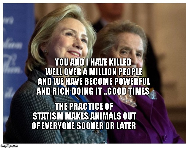 Hillary & Madeline | YOU AND I HAVE KILLED WELL OVER A MILLION PEOPLE AND WE HAVE BECOME POWERFUL AND RICH DOING IT ..GOOD TIMES; THE PRACTICE OF STATISM MAKES ANIMALS OUT OF EVERYONE SOONER OR LATER | image tagged in hillary  madeline | made w/ Imgflip meme maker