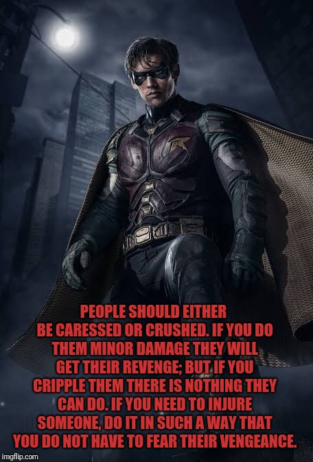 PEOPLE SHOULD EITHER BE CARESSED OR CRUSHED. IF YOU DO THEM MINOR DAMAGE THEY WILL GET THEIR REVENGE; BUT IF YOU CRIPPLE THEM THERE IS NOTHING THEY CAN DO. IF YOU NEED TO INJURE SOMEONE, DO IT IN SUCH A WAY THAT YOU DO NOT HAVE TO FEAR THEIR VENGEANCE. | image tagged in robin,quotes,badass,batman | made w/ Imgflip meme maker