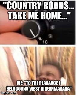Turn it up | "COUNTRY ROADS... TAKE ME HOME..."; ME: "TO THE PLAAAACE I BELOOOONG WEST VIRGINIAAAAAA" | image tagged in turn it up | made w/ Imgflip meme maker