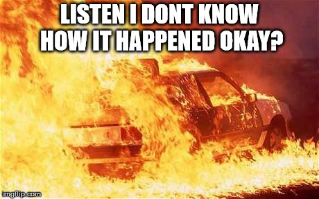 car on fire | LISTEN I DONT KNOW HOW IT HAPPENED OKAY? | image tagged in car on fire | made w/ Imgflip meme maker