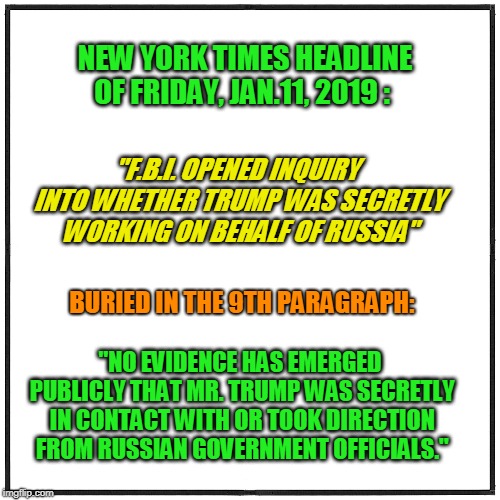 Oh, and, By the Way... | NEW YORK TIMES HEADLINE OF FRIDAY, JAN.11, 2019 :; "F.B.I. OPENED INQUIRY INTO WHETHER TRUMP WAS SECRETLY WORKING ON BEHALF OF RUSSIA"; BURIED IN THE 9TH PARAGRAPH:; "NO EVIDENCE HAS EMERGED PUBLICLY THAT MR. TRUMP WAS SECRETLY IN CONTACT WITH OR TOOK DIRECTION FROM RUSSIAN GOVERNMENT OFFICIALS." | image tagged in new york times,fbi | made w/ Imgflip meme maker