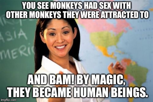 Unhelpful High School Teacher Meme | YOU SEE MONKEYS HAD SEX WITH OTHER MONKEYS THEY WERE ATTRACTED TO AND BAM! BY MAGIC, THEY BECAME HUMAN BEINGS. | image tagged in memes,unhelpful high school teacher | made w/ Imgflip meme maker