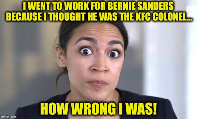I WENT TO WORK FOR BERNIE SANDERS BECAUSE I THOUGHT HE WAS THE KFC COLONEL... HOW WRONG I WAS! | image tagged in alexandria ocasio-cortez,bernie sanders,democrats,libtards,kfc colonel sanders | made w/ Imgflip meme maker