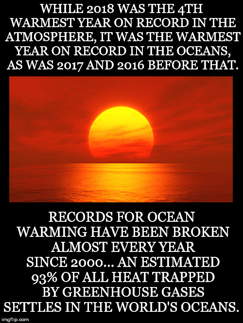 Constantly Breaking Records | WHILE 2018 WAS THE 4TH WARMEST YEAR ON RECORD IN THE ATMOSPHERE, IT WAS THE WARMEST YEAR ON RECORD IN THE OCEANS, AS WAS 2017 AND 2016 BEFORE THAT. RECORDS FOR OCEAN WARMING HAVE BEEN BROKEN ALMOST EVERY YEAR SINCE 2000... AN ESTIMATED 93% OF ALL HEAT TRAPPED BY GREENHOUSE GASES SETTLES IN THE WORLD'S OCEANS. | image tagged in global warming,climate change,warmest,record,atmosphere,oceans | made w/ Imgflip meme maker