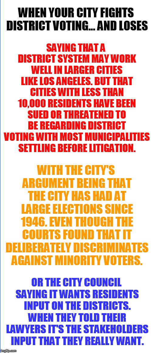 Oh The Contradictions... | WHEN YOUR CITY FIGHTS DISTRICT VOTING... AND LOSES; SAYING THAT A DISTRICT SYSTEM MAY WORK WELL IN LARGER CITIES LIKE LOS ANGELES. BUT THAT CITIES WITH LESS THAN 10,000 RESIDENTS HAVE BEEN SUED OR THREATENED TO BE REGARDING DISTRICT VOTING WITH MOST MUNICIPALITIES SETTLING BEFORE LITIGATION. WITH THE CITY'S ARGUMENT BEING THAT THE CITY HAS HAD AT LARGE ELECTIONS SINCE 1946. EVEN THOUGH THE COURTS FOUND THAT IT DELIBERATELY DISCRIMINATES AGAINST MINORITY VOTERS. OR THE CITY COUNCIL SAYING IT WANTS RESIDENTS INPUT ON THE DISTRICTS. WHEN THEY TOLD THEIR LAWYERS IT'S THE STAKEHOLDERS INPUT THAT THEY REALLY WANT. | image tagged in memes,politics,government,contradiction,district,voting | made w/ Imgflip meme maker
