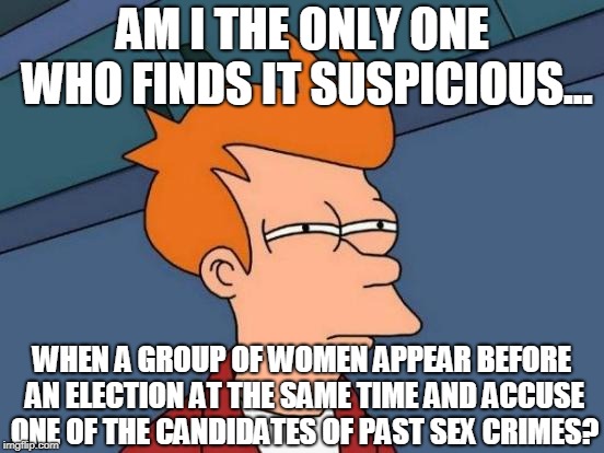 False Accusers? | AM I THE ONLY ONE WHO FINDS IT SUSPICIOUS... WHEN A GROUP OF WOMEN APPEAR BEFORE AN ELECTION AT THE SAME TIME AND ACCUSE ONE OF THE CANDIDATES OF PAST SEX CRIMES? | image tagged in suspicious,accused,agenda,anti-trump,memes,anti-feminism | made w/ Imgflip meme maker