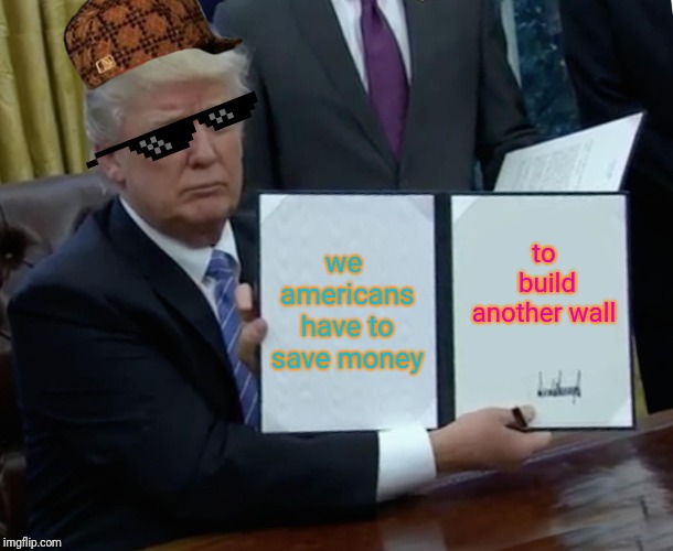 Trump Bill Signing Meme | to build another wall; we americans have to save money | image tagged in memes,trump bill signing | made w/ Imgflip meme maker