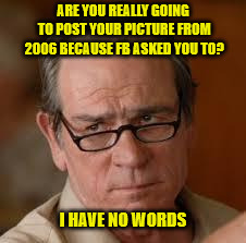 my face when someone asks a stupid question | ARE YOU REALLY GOING TO POST YOUR PICTURE FROM 2006 BECAUSE FB ASKED YOU TO? I HAVE NO WORDS | image tagged in my face when someone asks a stupid question | made w/ Imgflip meme maker