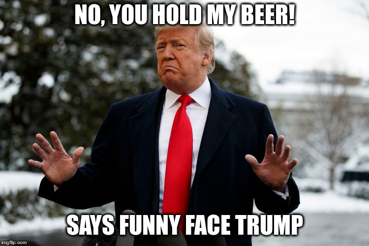 NO, YOU HOLD MY BEER! SAYS FUNNY FACE TRUMP | made w/ Imgflip meme maker