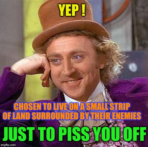 Creepy Condescending Wonka Meme | YEP ! CHOSEN TO LIVE ON A SMALL STRIP OF LAND SURROUNDED BY THEIR ENEMIES JUST TO PISS YOU OFF | image tagged in memes,creepy condescending wonka | made w/ Imgflip meme maker
