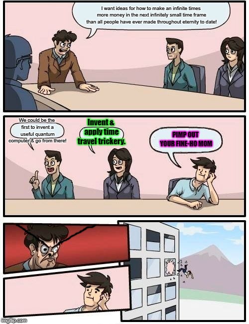 Boardroom Meeting Suggestion Meme | I want ideas for how to make an infinite times more money in the next infinitely small time frame than all people have ever made throughout eternity to date! Invent & apply time travel trickery. We could be the first to invent a useful quantum computer & go from there! PIMP OUT YOUR FINE-HO MOM | image tagged in memes,boardroom meeting suggestion | made w/ Imgflip meme maker