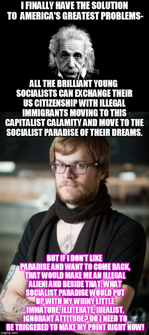 A way to make all young Socialist Democrats happy | I FINALLY HAVE THE SOLUTION TO  AMERICA'S GREATEST PROBLEMS-; ALL THE BRILLIANT YOUNG SOCIALISTS CAN EXCHANGE THEIR US CITIZENSHIP WITH ILLEGAL IMMIGRANTS MOVING TO THIS CAPITALIST CALAMITY AND MOVE TO THE SOCIALIST PARADISE OF THEIR DREAMS. BUT IF I DON'T LIKE PARADISE AND WANT TO COME BACK, THAT WOULD MAKE ME AN ILLEGAL ALIEN! AND BESIDE THAT, WHAT SOCIALIST PARADISE WOULD PUT UP WITH MY WHINY LITTLE IMMATURE, ILLITERATE, IDEALIST, IGNORANT ATTITUDE? DO I NEED TO BE TRIGGERED TO MAKE MY POINT RIGHT NOW! | image tagged in memes,hipster barista,albert einstein 1 | made w/ Imgflip meme maker
