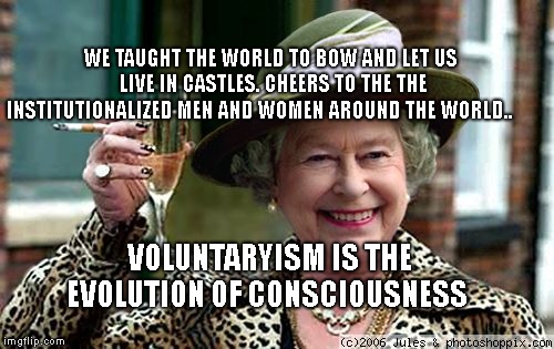 Queen Elizabeth | WE TAUGHT THE WORLD TO BOW AND LET US LIVE IN CASTLES. CHEERS TO THE THE INSTITUTIONALIZED MEN AND WOMEN AROUND THE WORLD.. VOLUNTARYISM IS THE EVOLUTION OF CONSCIOUSNESS | image tagged in queen elizabeth | made w/ Imgflip meme maker