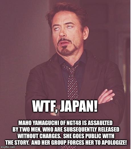 Victim-shaming. | WTF, JAPAN! MAHO YAMAGUCHI OF NGT48 IS ASSAULTED BY TWO MEN, WHO ARE SUBSEQUENTLY RELEASED WITHOUT CHARGES.  SHE GOES PUBLIC WITH THE STORY.  AND HER GROUP FORCES HER TO APOLOGIZE! | image tagged in memes,face you make robert downey jr | made w/ Imgflip meme maker