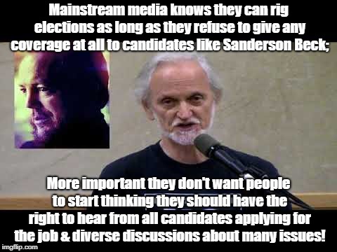 Rigging elections by refusing to cover honest candidates | Mainstream media knows they can rig elections as long as they refuse to give any coverage at all to candidates like Sanderson Beck;; More important they don't want people to start thinking they should have the right to hear from all candidates applying for the job & diverse discussions about many issues! | image tagged in politics,rigged elections,media bias,propaganda,oligarchy | made w/ Imgflip meme maker