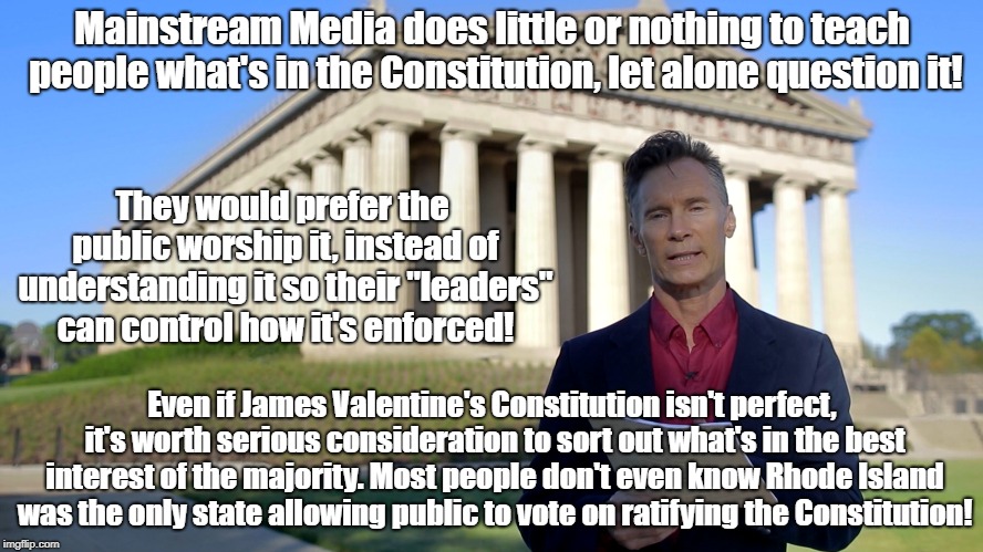 Constitution Never Ratified By Voters In Most States | Mainstream Media does little or nothing to teach people what's in the Constitution, let alone question it! They would prefer the public worship it, instead of understanding it so their "leaders" can control how it's enforced! Even if James Valentine's Constitution isn't perfect, it's worth serious consideration to sort out what's in the best interest of the majority. Most people don't even know Rhode Island was the only state allowing public to vote on ratifying the Constitution! | image tagged in constitution,politics,james valentine,democracy | made w/ Imgflip meme maker