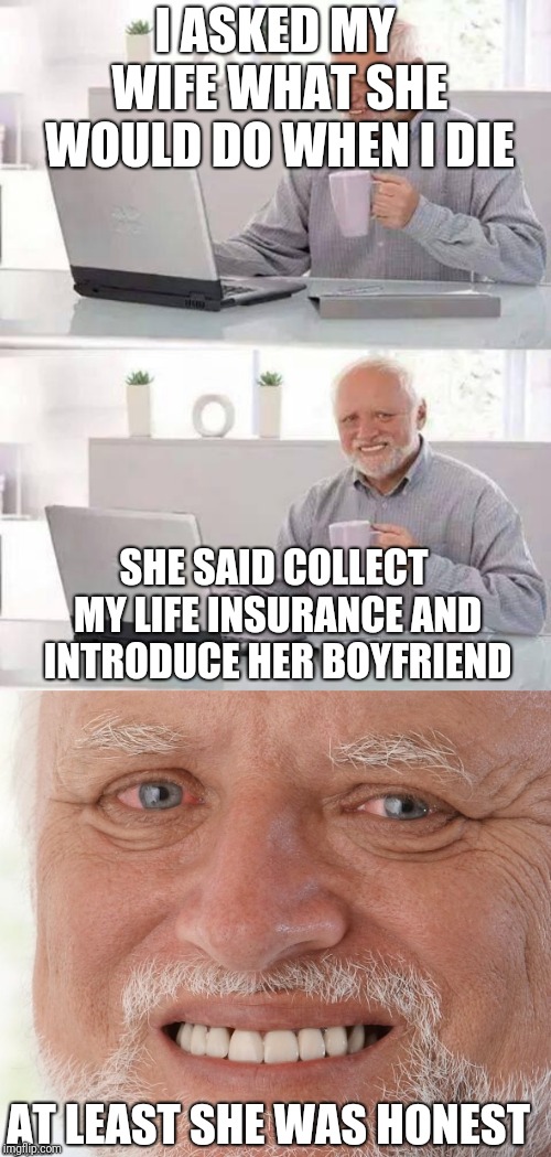 Sometimes it's better to lie than tell the truth | I ASKED MY WIFE WHAT SHE WOULD DO WHEN I DIE; SHE SAID COLLECT MY LIFE INSURANCE AND INTRODUCE HER BOYFRIEND; AT LEAST SHE WAS HONEST | image tagged in memes,hide the pain harold,life insurance,honesty | made w/ Imgflip meme maker