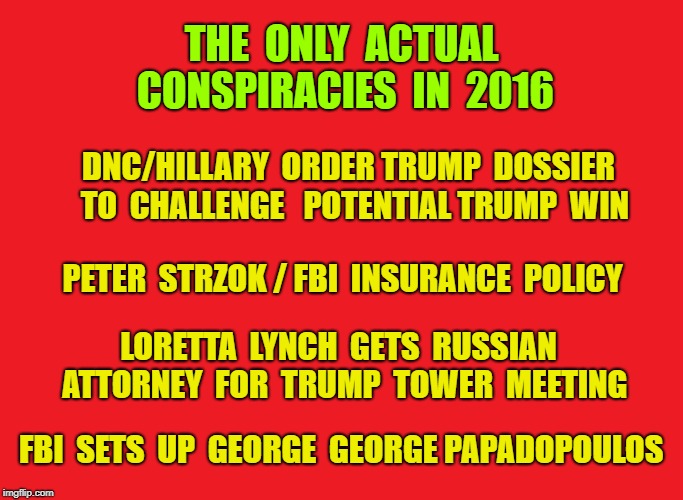 Russian collusion in 2016 was real, but all by Democrats | THE  ONLY  ACTUAL CONSPIRACIES  IN  2016; DNC/HILLARY  ORDER TRUMP  DOSSIER  TO  CHALLENGE 
 POTENTIAL TRUMP  WIN; PETER  STRZOK / FBI  INSURANCE  POLICY; LORETTA  LYNCH  GETS  RUSSIAN  ATTORNEY  FOR  TRUMP  TOWER  MEETING; FBI  SETS  UP  GEORGE  GEORGE PAPADOPOULOS | image tagged in trump,russian collusion,conspiracy,robert mueller,democratic party | made w/ Imgflip meme maker