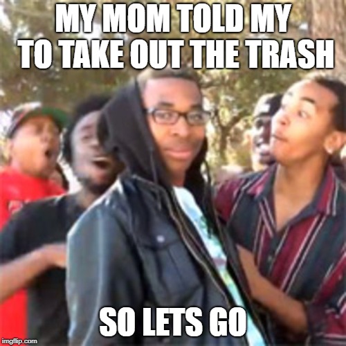 black boy roast | MY MOM TOLD MY TO TAKE OUT THE TRASH; SO LETS GO | image tagged in black boy roast | made w/ Imgflip meme maker