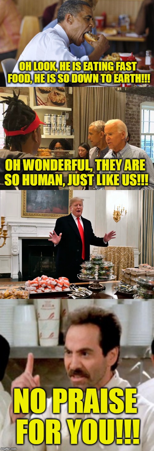 OH LOOK, HE IS EATING FAST FOOD, HE IS SO DOWN TO EARTH!!! OH WONDERFUL, THEY ARE SO HUMAN, JUST LIKE US!!! NO PRAISE FOR YOU!!! | image tagged in soup nazi,fast food obama | made w/ Imgflip meme maker